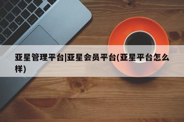 亚星代理合作-会员开户 亚星会员开户-会员登陆亚星管理平台|亚星会员平台(亚星平台怎么样)