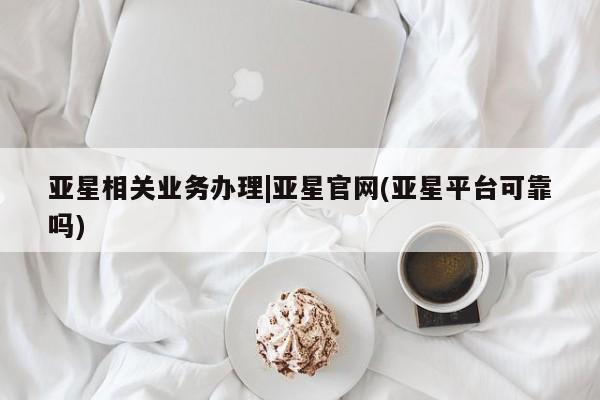 亚星代理合作-会员开户 亚星会员开户-会员登陆亚星相关业务办理|亚星官网(亚星平台可靠吗)