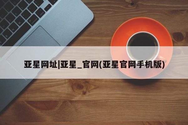 亚星代理合作-会员开户 亚星会员开户-会员登陆亚星网址|亚星_官网(亚星官网手机版)