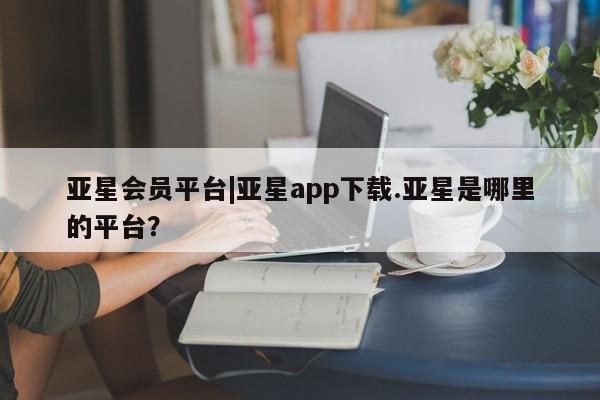 亚星代理合作-会员开户 亚星会员开户-会员登陆亚星会员平台|亚星app下载.亚星是哪里的平台？