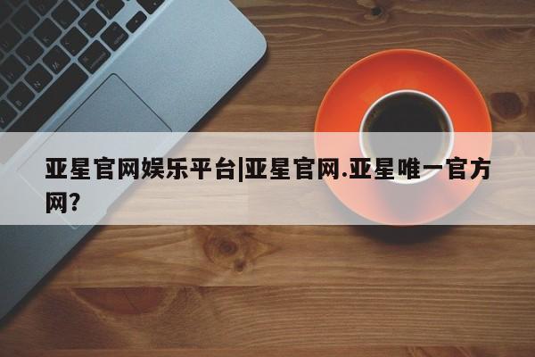 亚星代理合作-会员开户 亚星会员开户-会员登陆亚星官网娱乐平台|亚星官网.亚星唯一官方网？