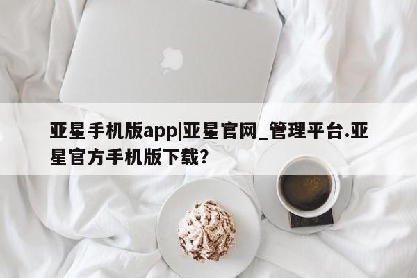 亚星代理合作-会员开户 亚星会员开户-会员登陆亚星手机版app|亚星官网_管理平台.亚星官方手机版下载？