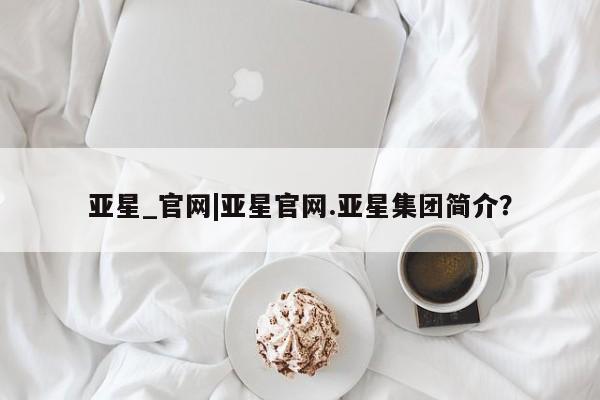 亚星代理合作-会员开户 亚星会员开户-会员登陆亚星_官网|亚星官网.亚星集团简介？