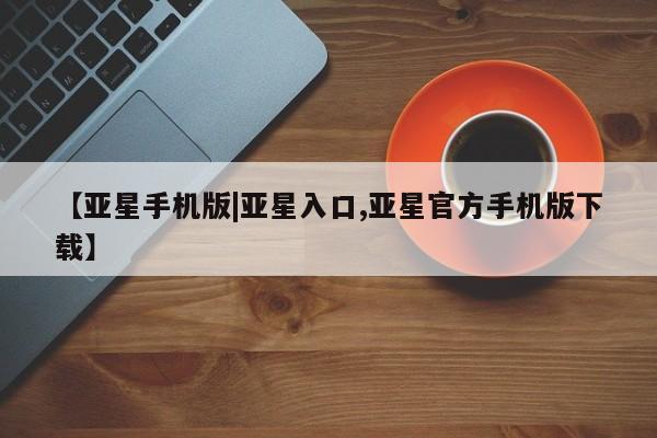 亚星代理合作-会员开户 亚星会员开户-会员登陆【亚星手机版|亚星入口,亚星官方手机版下载】