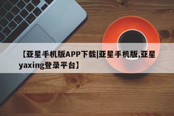 亚星代理合作-会员开户 亚星会员开户-会员登陆【亚星手机版APP下载|亚星手机版,亚星yaxing登录平台】