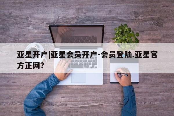 亚星代理合作-会员开户 亚星会员开户-会员登陆亚星开户|亚星会员开户-会员登陆.亚星官方正网？