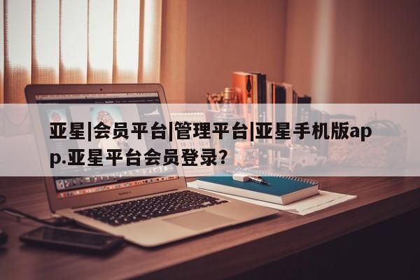 亚星代理合作-会员开户 亚星会员开户-会员登陆亚星|会员平台|管理平台|亚星手机版app.亚星平台会员登录？