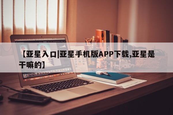 亚星代理合作-会员开户 亚星会员开户-会员登陆【亚星入口|亚星手机版APP下载,亚星是干嘛的】