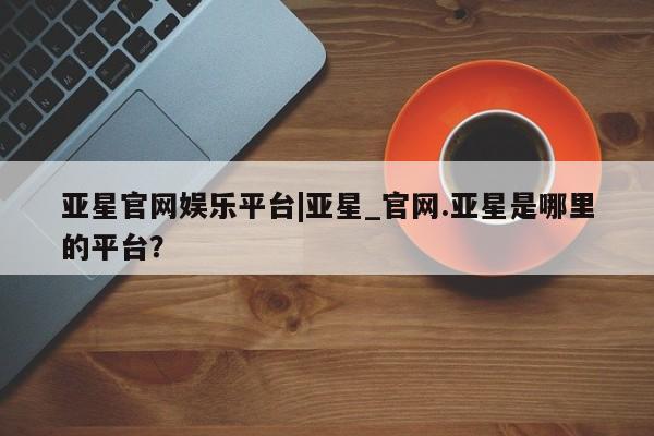 亚星代理合作-会员开户 亚星会员开户-会员登陆亚星官网娱乐平台|亚星_官网.亚星是哪里的平台？