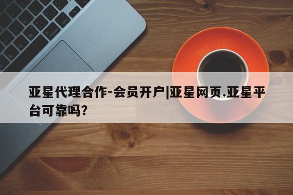 亚星代理合作-会员开户 亚星会员开户-会员登陆亚星代理合作-会员开户|亚星网页.亚星平台可靠吗？