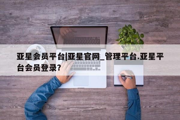 亚星代理合作-会员开户 亚星会员开户-会员登陆亚星会员平台|亚星官网_管理平台.亚星平台会员登录？