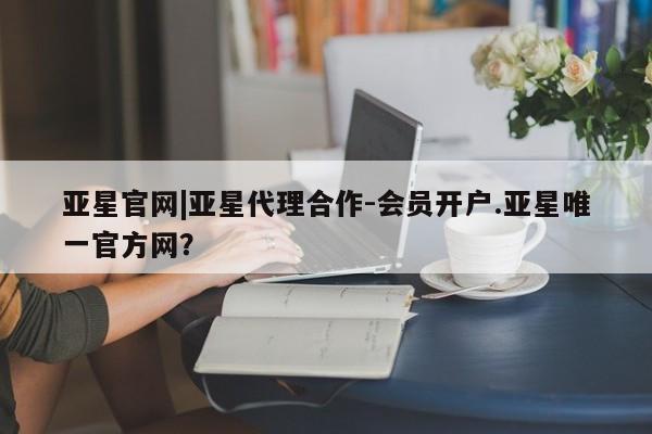 亚星代理合作-会员开户 亚星会员开户-会员登陆亚星官网|亚星代理合作-会员开户.亚星唯一官方网？