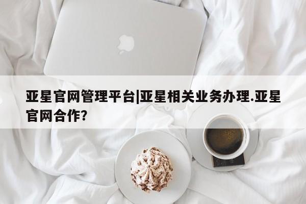亚星代理合作-会员开户 亚星会员开户-会员登陆亚星官网管理平台|亚星相关业务办理.亚星官网合作？