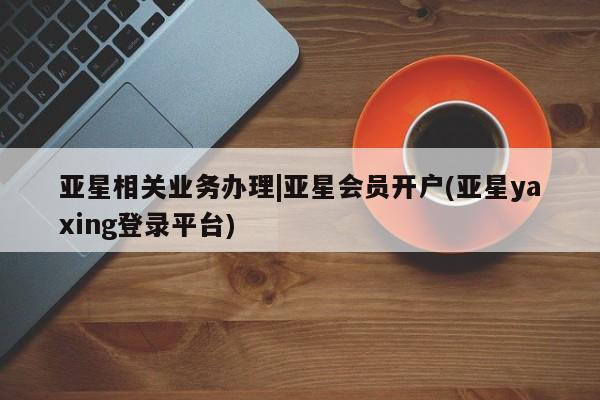 亚星代理合作-会员开户 亚星会员开户-会员登陆亚星相关业务办理|亚星会员开户(亚星yaxing登录平台)