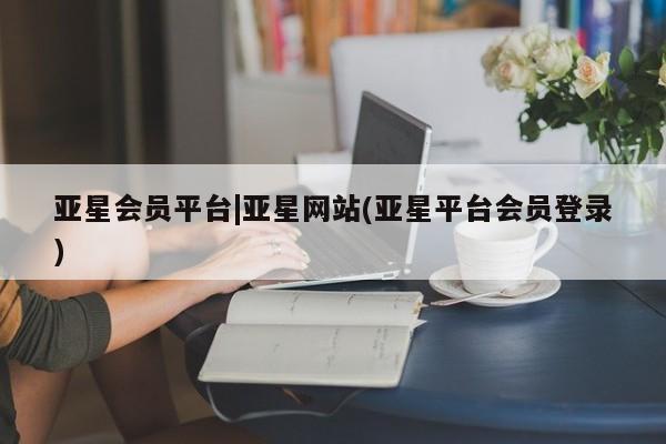 亚星代理合作-会员开户 亚星会员开户-会员登陆亚星会员平台|亚星网站(亚星平台会员登录)