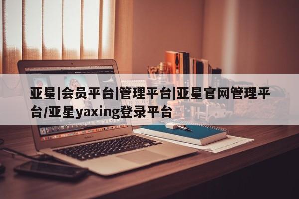 亚星代理合作-会员开户 亚星会员开户-会员登陆亚星|会员平台|管理平台|亚星官网管理平台/亚星yaxing登录平台