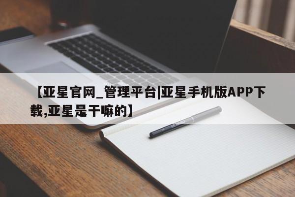 亚星代理合作-会员开户 亚星会员开户-会员登陆【亚星官网_管理平台|亚星手机版APP下载,亚星是干嘛的】